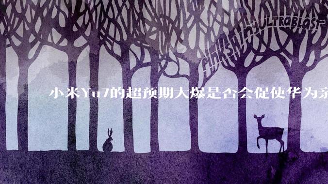 小米Yu7的超预期大爆是否会促使华为亲自下场造车？